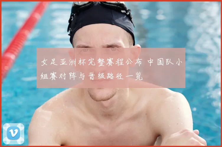 女足亚洲杯完整赛程公布 中国队小组赛对阵与晋级路径一览