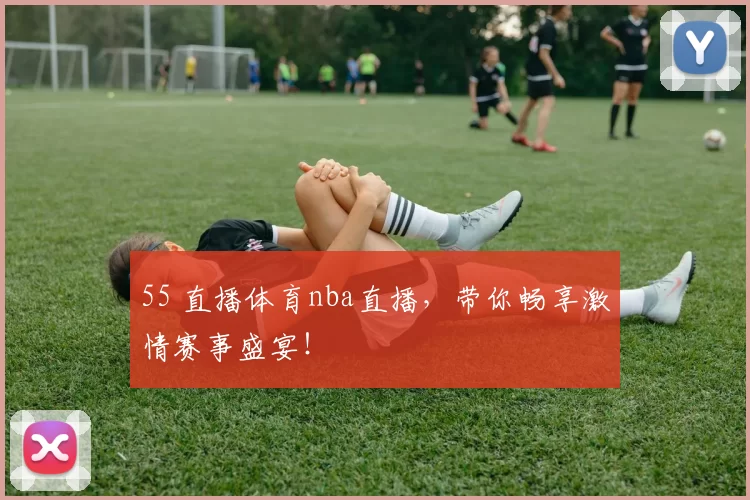 55 直播体育nba直播，带你畅享激情赛事盛宴！