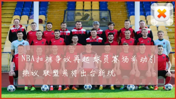 NBA扣裤争议再起 球员赛场举动引热议 联盟或将出台新规