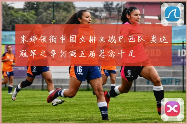 朱婷领衔中国女排决战巴西队 奥运冠军之争打满五局悬念十足