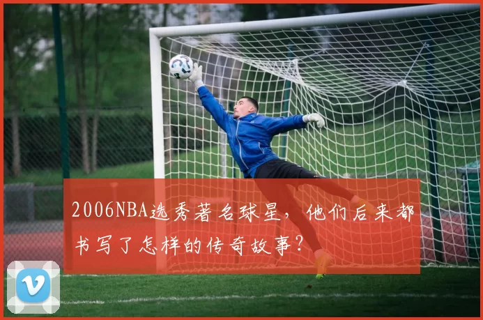 2006NBA选秀著名球星，他们后来都书写了怎样的传奇故事？
