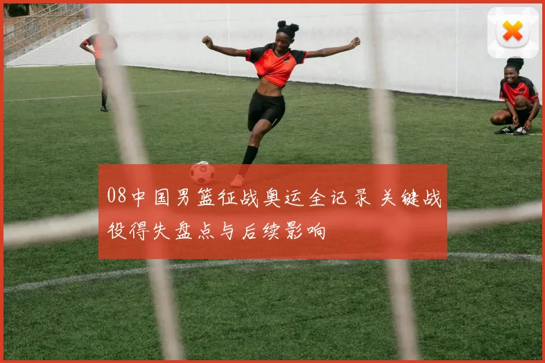 08中国男篮征战奥运全记录 关键战役得失盘点与后续影响